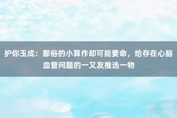 护你玉成：鄙俗的小算作却可能要命，给存在心脑血管问题的一又友推选一物