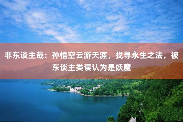 非东谈主哉：孙悟空云游天涯，找寻永生之法，被东谈主类误认为是妖魔