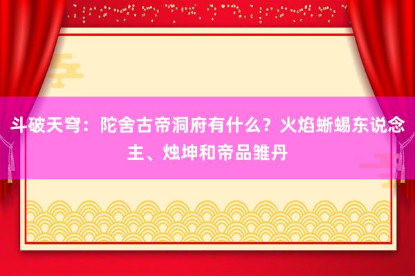 斗破天穹：陀舍古帝洞府有什么？火焰蜥蜴东说念主、烛坤和帝品雏丹