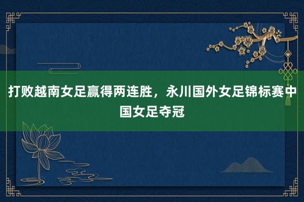打败越南女足赢得两连胜，永川国外女足锦标赛中国女足夺冠