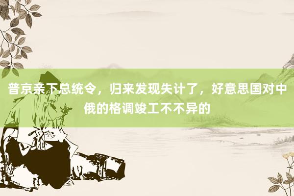 普京亲下总统令，归来发现失计了，好意思国对中俄的格调竣工不不异的