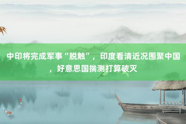 中印将完成军事“脱触”，印度看清近况围聚中国，好意思国揣测打算破灭