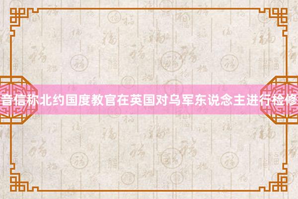 音信称北约国度教官在英国对乌军东说念主进行检修