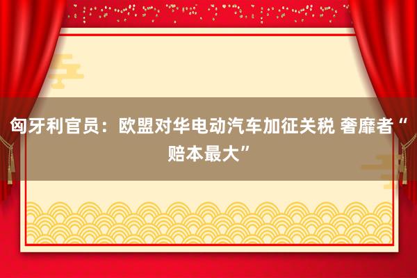 匈牙利官员：欧盟对华电动汽车加征关税 奢靡者“赔本最大”