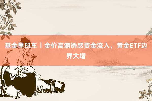 基金早班车丨金价高潮诱惑资金流入，黄金ETF边界大增