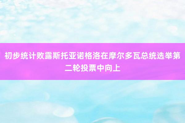 初步统计败露斯托亚诺格洛在摩尔多瓦总统选举第二轮投票中向上