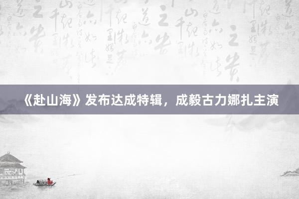 《赴山海》发布达成特辑，成毅古力娜扎主演