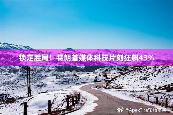 锁定胜局！特朗普媒体科技片刻狂飙43%