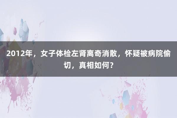 2012年，女子体检左肾离奇消散，怀疑被病院偷切，真相如何？
