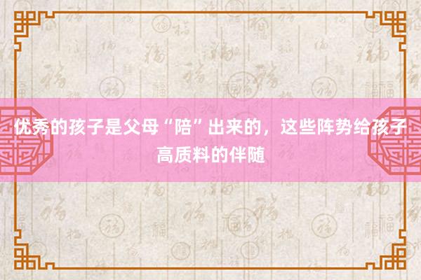 优秀的孩子是父母“陪”出来的，这些阵势给孩子高质料的伴随