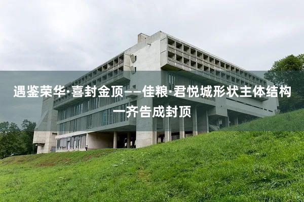 遇鉴荣华·喜封金顶——佳粮·君悦城形状主体结构一齐告成封顶