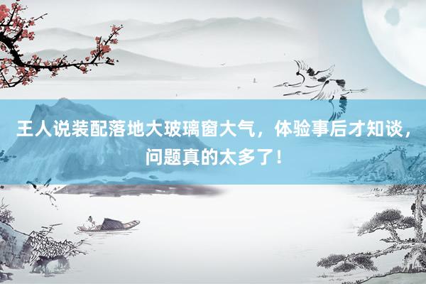 王人说装配落地大玻璃窗大气，体验事后才知谈，问题真的太多了！