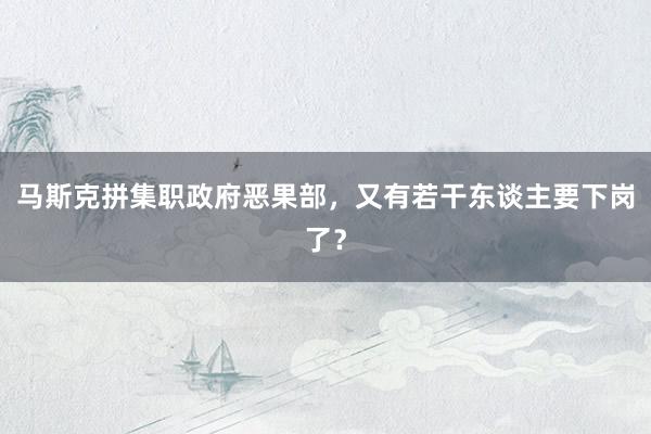 马斯克拼集职政府恶果部，又有若干东谈主要下岗了？