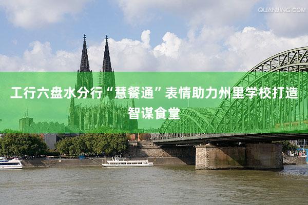 工行六盘水分行“慧餐通”表情助力州里学校打造智谋食堂