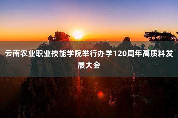 云南农业职业技能学院举行办学120周年高质料发展大会