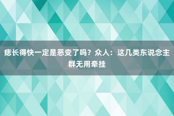 痣长得快一定是恶变了吗？众人：这几类东说念主群无用牵挂