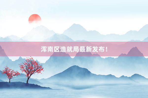 浑南区造就局最新发布！