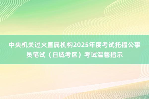中央机关过火直属机构2025年度考试托福公事员笔试（白城考区）考试温馨指示