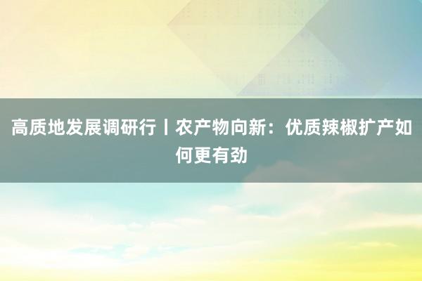 高质地发展调研行丨农产物向新：优质辣椒扩产如何更有劲