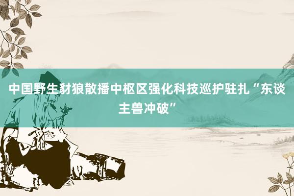 中国野生豺狼散播中枢区强化科技巡护驻扎“东谈主兽冲破”