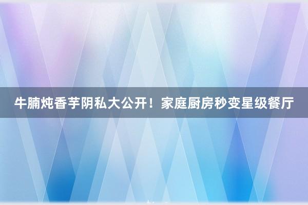 牛腩炖香芋阴私大公开！家庭厨房秒变星级餐厅