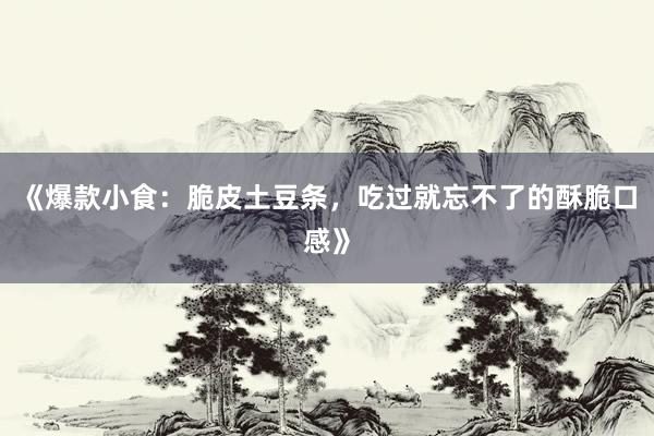 《爆款小食：脆皮土豆条，吃过就忘不了的酥脆口感》