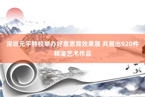 深圳元平特校举办好意思育效果展 共展出920件精湛艺术作品
