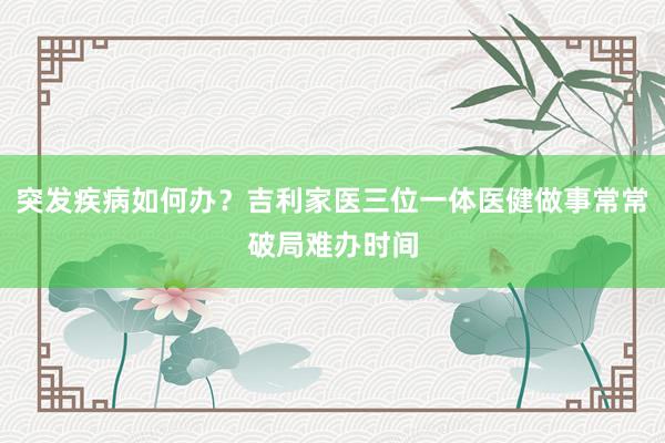 突发疾病如何办？吉利家医三位一体医健做事常常破局难办时间