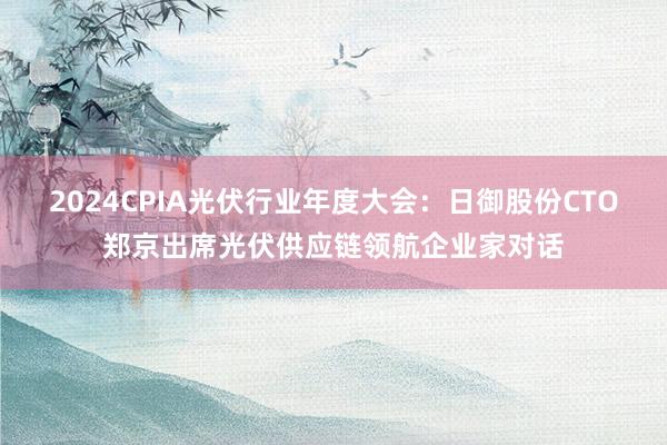2024CPIA光伏行业年度大会：日御股份CTO郑京出席光伏供应链领航企业家对话