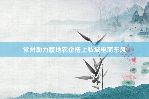 常州助力腹地农企搭上私域电商东风