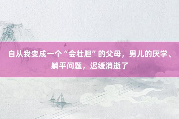 自从我变成一个“会壮胆”的父母，男儿的厌学、躺平问题，迟缓消逝了
