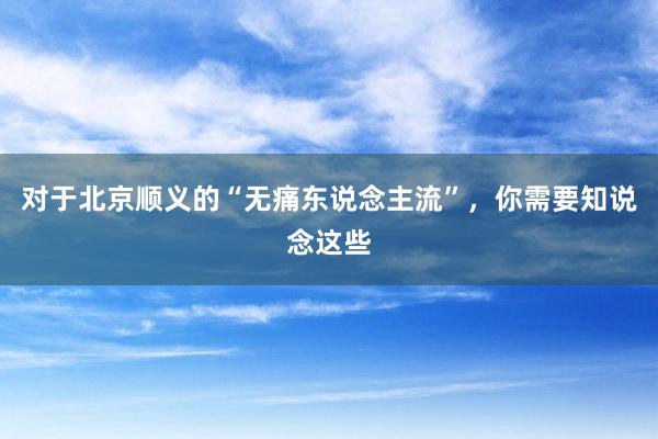 对于北京顺义的“无痛东说念主流”，你需要知说念这些