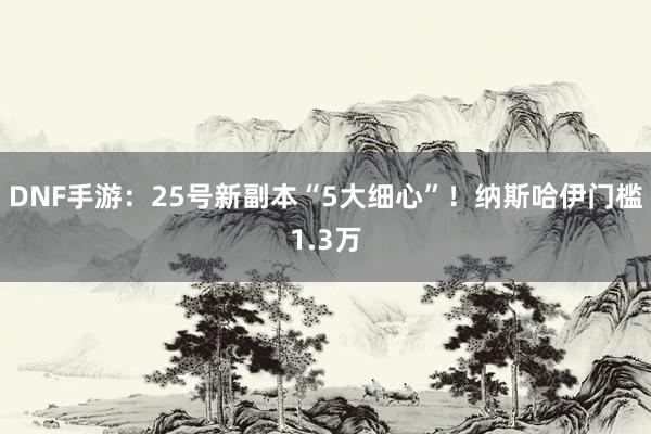 DNF手游：25号新副本“5大细心”！纳斯哈伊门槛1.3万