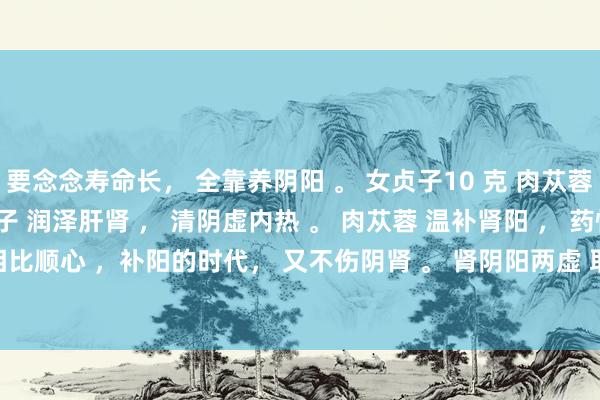 要念念寿命长， 全靠养阴阳 。 女贞子10 克 肉苁蓉。三片（12）克 。 女贞子 润泽肝肾 ， 清阴虚内热 。 肉苁蓉 温补肾阳 ， 药性相比顺心 ，补阳的时代， 又不伤阴肾 。 肾阴阳两虚 取 女贞子 10 克 ， 肉苁蓉 3-5